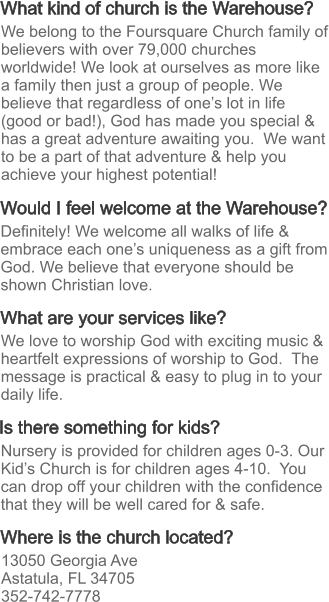What kind of church is the Warehouse? What are your services like? Where is the church located? Would I feel welcome at the Warehouse? Is there something for kids? Definitely! We welcome all walks of life & embrace each one’s uniqueness as a gift from God. We believe that everyone should be shown Christian love. We love to worship God with exciting music & heartfelt expressions of worship to God.  The message is practical & easy to plug in to your daily life.  13050 Georgia Ave Astatula, FL 34705 352-742-7778 Nursery is provided for children ages 0-3. Our Kid’s Church is for children ages 4-10.  You can drop off your children with the confidence that they will be well cared for & safe. We belong to the Foursquare Church family of believers with over 79,000 churches worldwide! We look at ourselves as more like a family then just a group of people. We believe that regardless of one’s lot in life (good or bad!), God has made you special & has a great adventure awaiting you.  We want to be a part of that adventure & help you achieve your highest potential!