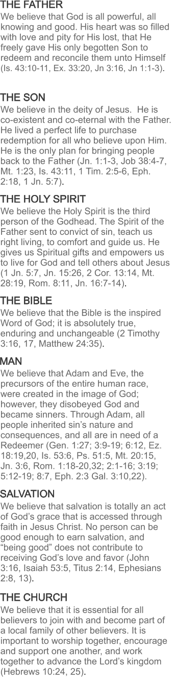 THE BIBLE THE FATHER THE SON THE HOLY SPIRIT MAN SALVATION THE CHURCH We believe that God is all powerful, all knowing and good. His heart was so filled with love and pity for His lost, that He freely gave His only begotten Son to redeem and reconcile them unto Himself (Is. 43:10-11, Ex. 33:20, Jn 3:16, Jn 1:1-3).   We believe in the deity of Jesus.  He is co-existent and co-eternal with the Father.  He lived a perfect life to purchase redemption for all who believe upon Him.  He is the only plan for bringing people back to the Father (Jn. 1:1-3, Job 38:4-7, Mt. 1:23, Is. 43:11, 1 Tim. 2:5-6, Eph. 2:18, 1 Jn. 5:7).  We believe the Holy Spirit is the third person of the Godhead. The Spirit of the Father sent to convict of sin, teach us right living, to comfort and guide us. He gives us Spiritual gifts and empowers us to live for God and tell others about Jesus (1 Jn. 5:7, Jn. 15:26, 2 Cor. 13:14, Mt. 28:19, Rom. 8:11, Jn. 16:7-14). We believe that the Bible is the inspired Word of God; it is absolutely true, enduring and unchangeable (2 Timothy 3:16, 17, Matthew 24:35). We believe that Adam and Eve, the precursors of the entire human race, were created in the image of God; however, they disobeyed God and became sinners. Through Adam, all people inherited sin’s nature and consequences, and all are in need of a Redeemer (Gen. 1:27; 3:9-19; 6:12, Ez. 18:19,20, Is. 53:6, Ps. 51:5, Mt. 20:15, Jn. 3:6, Rom. 1:18-20,32; 2:1-16; 3:19; 5:12-19; 8:7, Eph. 2:3 Gal. 3:10,22). We believe that salvation is totally an act of God’s grace that is accessed through faith in Jesus Christ. No person can be good enough to earn salvation, and “being good” does not contribute to receiving God’s love and favor (John 3:16, Isaiah 53:5, Titus 2:14, Ephesians 2:8, 13). We believe that it is essential for all believers to join with and become part of a local family of other believers. It is important to worship together, encourage and support one another, and work together to advance the Lord’s kingdom (Hebrews 10:24, 25).