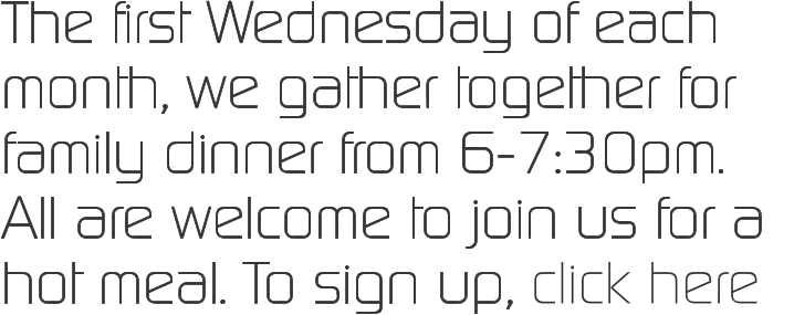 The first Wednesday of each month, we gather together for family dinner from 6-7:30pm.  All are welcome to join us for a hot meal. To sign up, click here