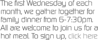 The first Wednesday of each month, we gather together for family dinner from 6-7:30pm.  All are welcome to join us for a hot meal. To sign up, click here